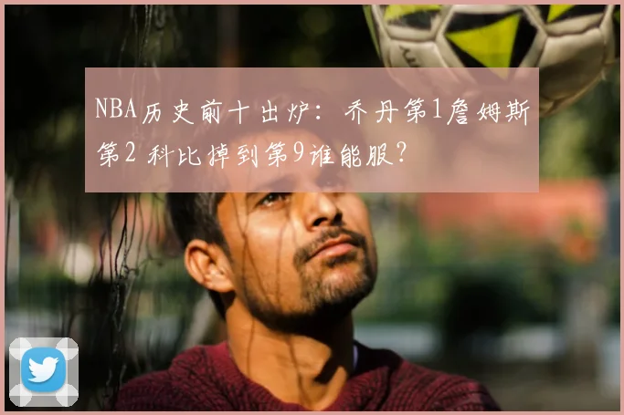 NBA历史前十出炉：乔丹第1詹姆斯第2 科比掉到第9谁能服？