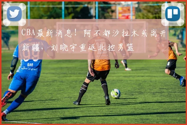 CBA最新消息!阿不都沙拉木或离开新疆,刘晓宇重返北控男篮
