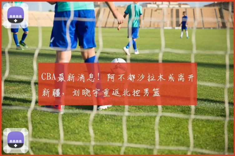 CBA最新消息！阿不都沙拉木或离开新疆，刘晓宇重返北控男篮