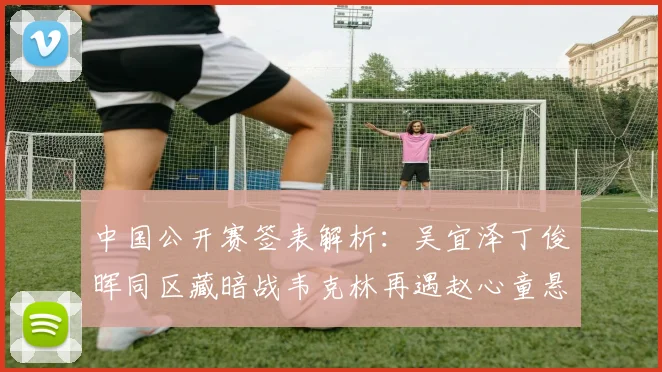 中国公开赛签表解析：吴宜泽丁俊晖同区藏暗战韦克林再遇赵心童悬念陡增