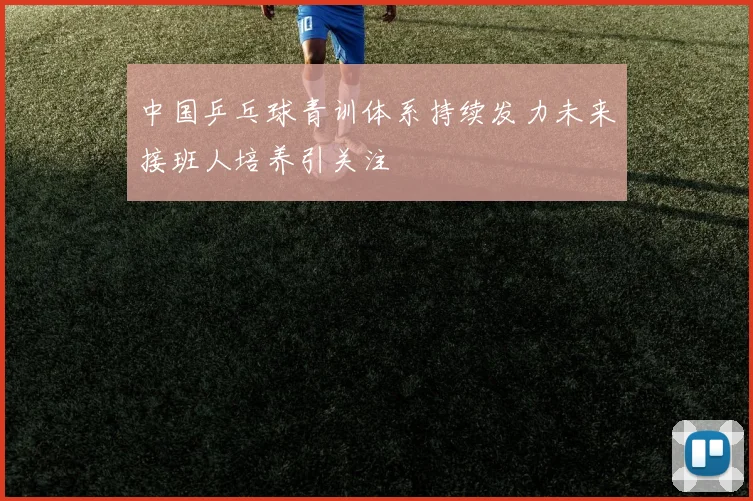 中国乒乓球青训体系持续发力未来接班人培养引关注