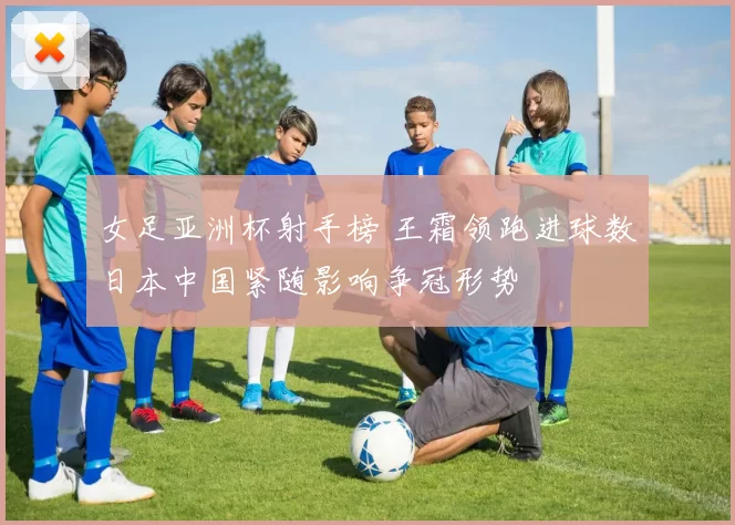 女足亚洲杯射手榜 王霜领跑进球数日本中国紧随影响争冠形势