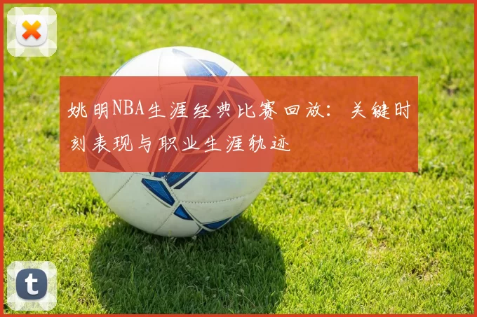 姚明NBA生涯经典比赛回放：关键时刻表现与职业生涯轨迹
