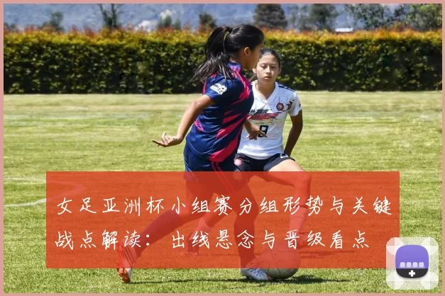 女足亚洲杯小组赛分组形势与关键战点解读：出线悬念与晋级看点