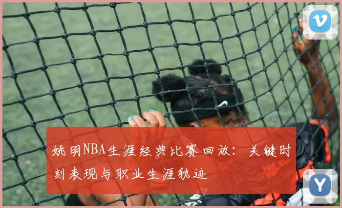 姚明NBA生涯经典比赛回放：关键时刻表现与职业生涯轨迹