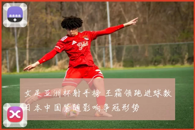 女足亚洲杯射手榜 王霜领跑进球数日本中国紧随影响争冠形势