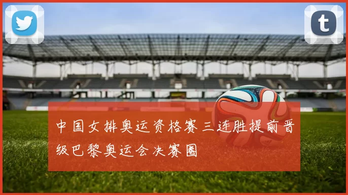 中国女排奥运资格赛三连胜提前晋级巴黎奥运会决赛圈