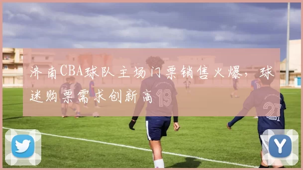 济南CBA球队主场门票销售火爆，球迷购票需求创新高