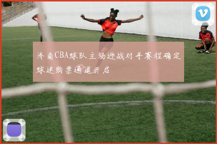 济南CBA球队主场迎战对手赛程确定球迷购票通道开启